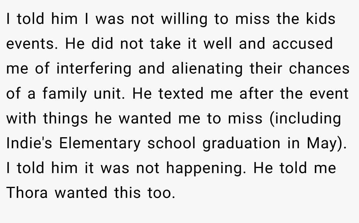 I told him I was not willing to miss the kids events. He did not take it well and accused me of interfering and alienating their chances of a family unit. He texted me after the event with things he wanted me to miss (including Indie's Elementary school graduation in May). I told him it was not happening. He told me Thora wanted this too.
