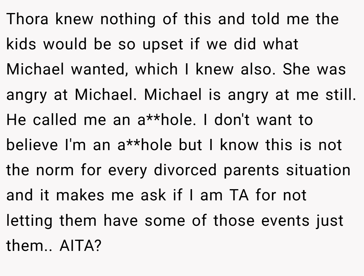Thora knew nothing of this and told me the kids would be so upset if we did what Michael wanted, which I knew also. She was angry at Michael. Michael is angry at me still. He called me an a**hole. I don't want to believe I'm an a**hole but I know this is not the norm for every divorced parents situation and it makes me ask if I am TA for not letting them have some of those events just them.. AITA?