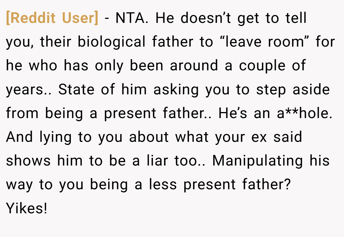 [Reddit User] - NTA. He doesn’t get to tell you, their biological father to “leave room” for he who has only been around a couple of years.. State of him asking you to step aside from being a present father.. He’s an a**hole. And lying to you about what your ex said shows him to be a liar too.. Manipulating his way to you being a less present father? Yikes!