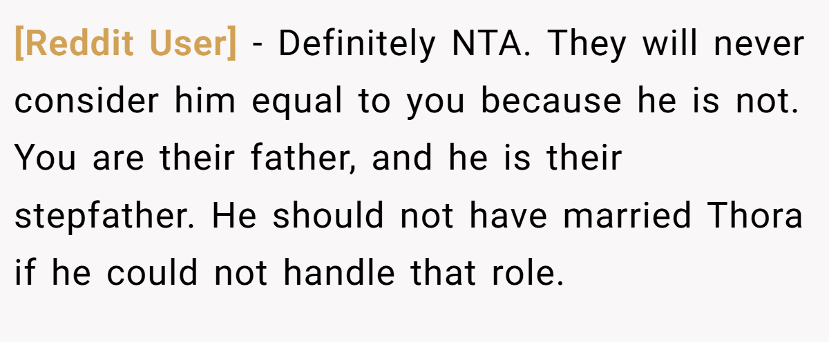 [Reddit User] - Definitely NTA. They will never consider him equal to you because he is not. You are their father, and he is their stepfather. He should not have married Thora if he could not handle that role.