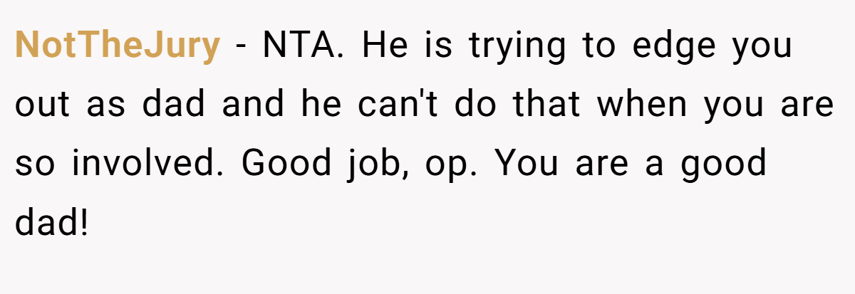 NotTheJury - NTA. He is trying to edge you out as dad and he can't do that when you are so involved. Good job, op. You are a good dad!