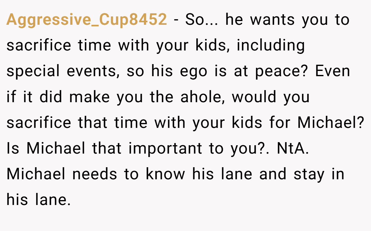 Aggressive_Cup8452 - So... he wants you to sacrifice time with your kids, including special events, so his ego is at peace? Even if it did make you the ahole, would you sacrifice that time with your kids for Michael? Is Michael that important to you?. NtA. Michael needs to know his lane and stay in his lane.