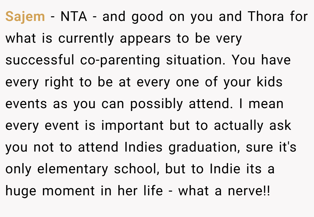 Sajem - NTA - and good on you and Thora for what is currently appears to be very successful co-parenting situation. You have every right to be at every one of your kids events as you can possibly attend. I mean every event is important but to actually ask you not to attend Indies graduation, sure it's only elementary school, but to Indie its a huge moment in her life - what a nerve!!