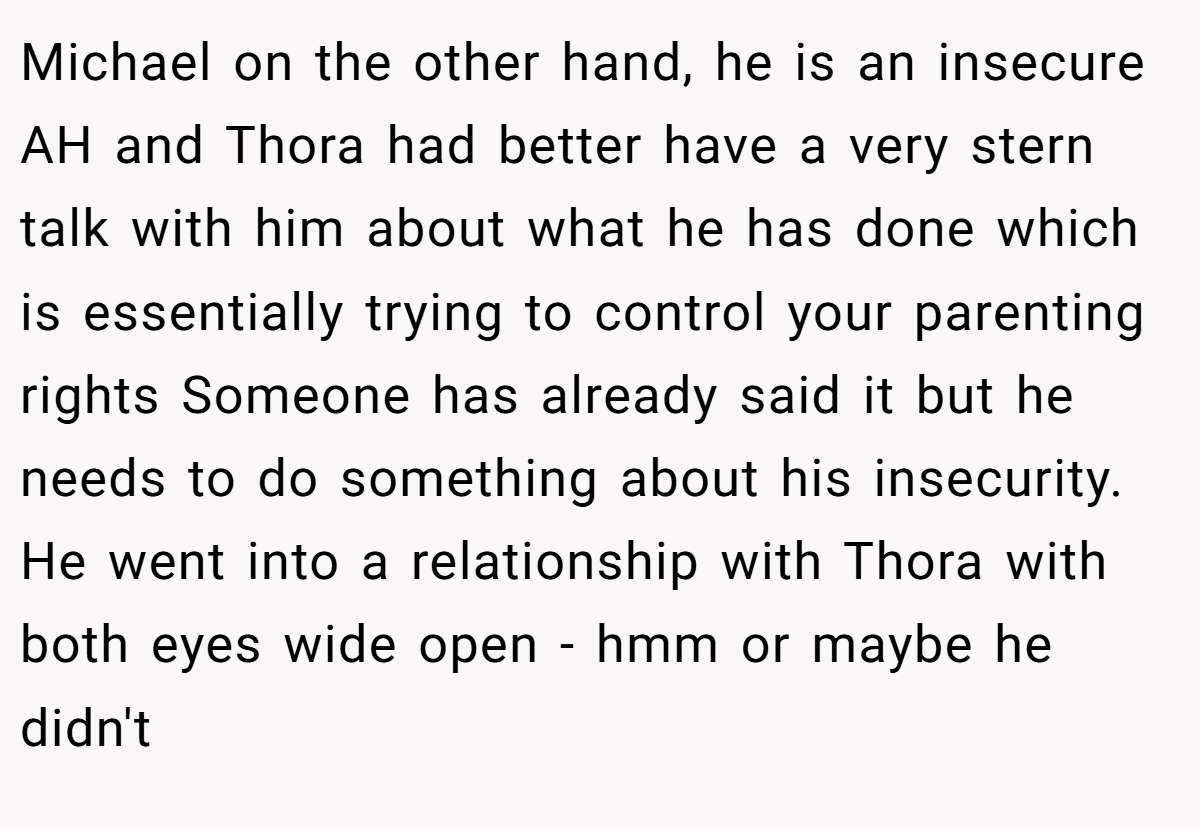 Michael on the other hand, he is an insecure AH and Thora had better have a very stern talk with him about what he has done which is essentially trying to control your parenting rights Someone has already said it but he needs to do something about his insecurity. He went into a relationship with Thora with both eyes wide open - hmm or maybe he didn't