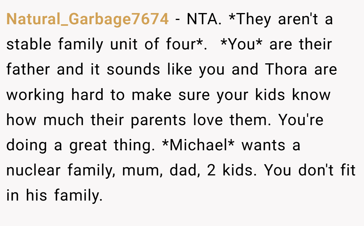 Natural_Garbage7674 - NTA. *They aren't a stable family unit of four*.  *You* are their father and it sounds like you and Thora are working hard to make sure your kids know how much their parents love them. You're doing a great thing. *Michael* wants a nuclear family, mum, dad, 2 kids. You don't fit in his family.