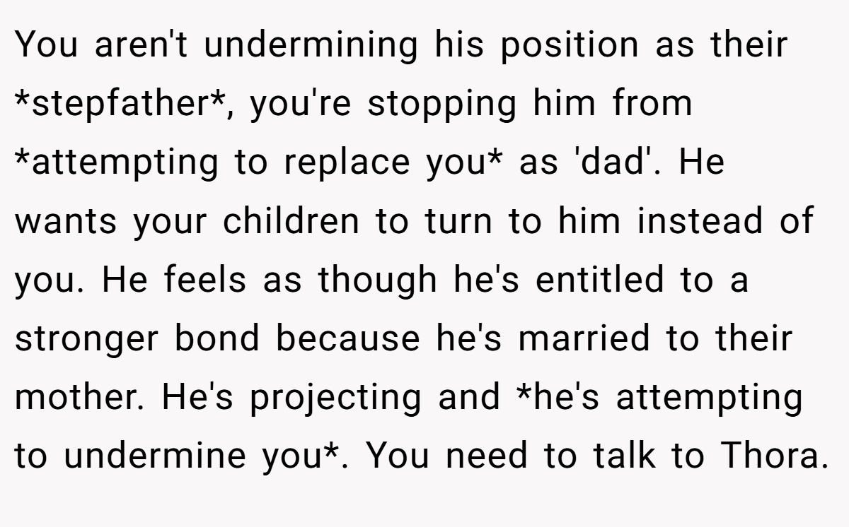 You aren't undermining his position as their *stepfather*, you're stopping him from *attempting to replace you* as 'dad'. He wants your children to turn to him instead of you. He feels as though he's entitled to a stronger bond because he's married to their mother. He's projecting and *he's attempting to undermine you*. You need to talk to Thora.