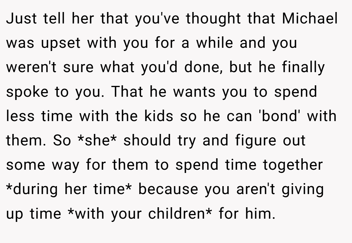 Just tell her that you've thought that Michael was upset with you for a while and you weren't sure what you'd done, but he finally spoke to you. That he wants you to spend less time with the kids so he can 'bond' with them. So *she* should try and figure out some way for them to spend time together *during her time* because you aren't giving up time *with your children* for him.