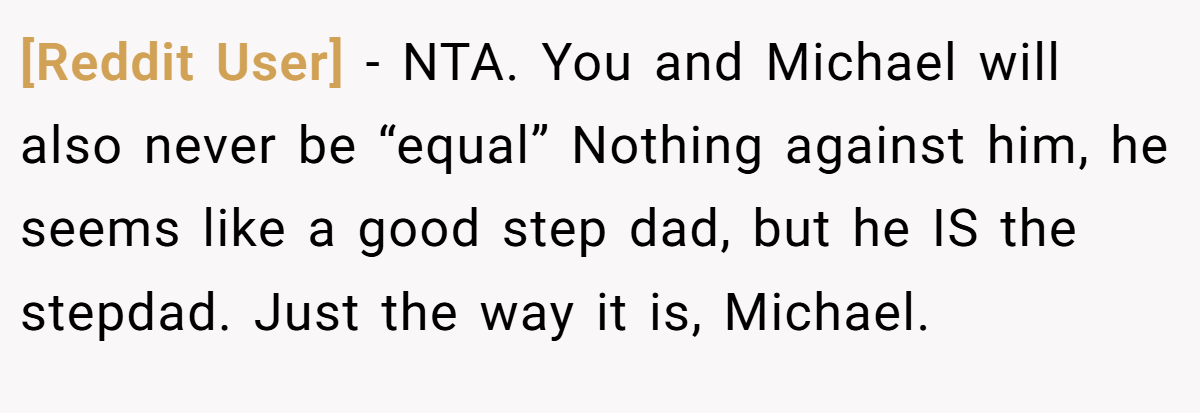 [Reddit User] - NTA. You and Michael will also never be “equal” Nothing against him, he seems like a good step dad, but he IS the stepdad. Just the way it is, Michael.