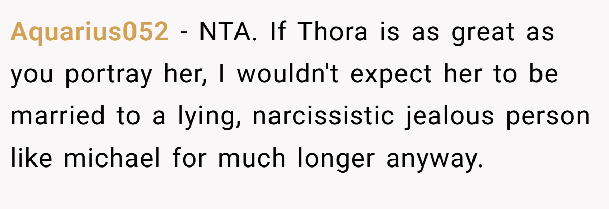 Aquarius052 - NTA. If Thora is as great as you portray her, I wouldn't expect her to be married to a lying, narcissistic jealous person like michael for much longer anyway.