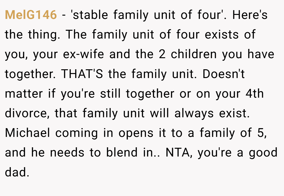 MelG146 - 'stable family unit of four'. Here's the thing. The family unit of four exists of you, your ex-wife and the 2 children you have together. THAT'S the family unit. Doesn't matter if you're still together or on your 4th divorce, that family unit will always exist. Michael coming in opens it to a family of 5, and he needs to blend in.. NTA, you're a good dad.
