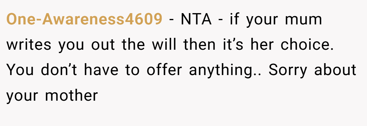 One-Awareness4609 − NTA - if your mum writes you out the will then it’s her choice. You don’t have to offer anything.. Sorry about your mother