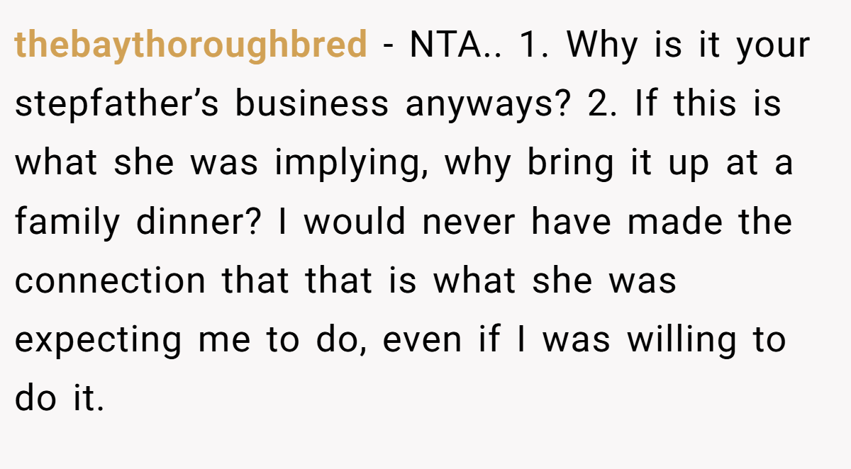 thebaythoroughbred − NTA.. 1. Why is it your stepfather’s business anyways? 2. If this is what she was implying, why bring it up at a family dinner? I would never have made the connection that that is what she was expecting me to do, even if I was willing to do it.