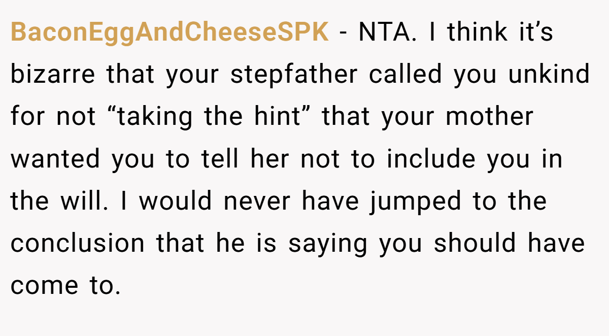 BaconEggAndCheeseSPK − NTA. I think it’s bizarre that your stepfather called you unkind for not “taking the hint” that your mother wanted you to tell her not to include you in the will. I would never have jumped to the conclusion that he is saying you should have come to.