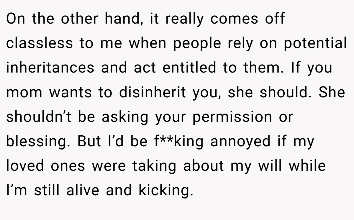 On the other hand, it really comes off classless to me when people rely on potential inheritances and act entitled to them. If you mom wants to disinherit you, she should. She shouldn’t be asking your permission or blessing. But I’d be f**king annoyed if my loved ones were taking about my will while I’m still alive and kicking.