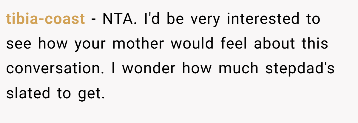 tibia-coast − NTA. I'd be very interested to see how your mother would feel about this conversation. I wonder how much stepdad's slated to get.