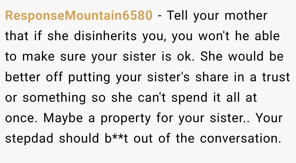 ResponseMountain6580 − Tell your mother that if she disinherits you, you won't he able to make sure your sister is ok. She would be better off putting your sister's share in a trust or something so she can't spend it all at once. Maybe a property for your sister.. Your stepdad should b**t out of the conversation.