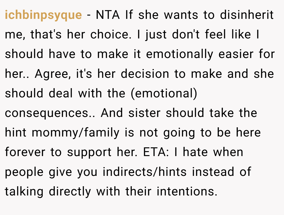 ichbinpsyque − NTA If she wants to disinherit me, that's her choice. I just don't feel like I should have to make it emotionally easier for her.. Agree, it's her decision to make and she should deal with the (emotional) consequences.. And sister should take the hint mommy/family is not going to be here forever to support her. ETA: I hate when people give you indirects/hints instead of talking directly with their intentions.