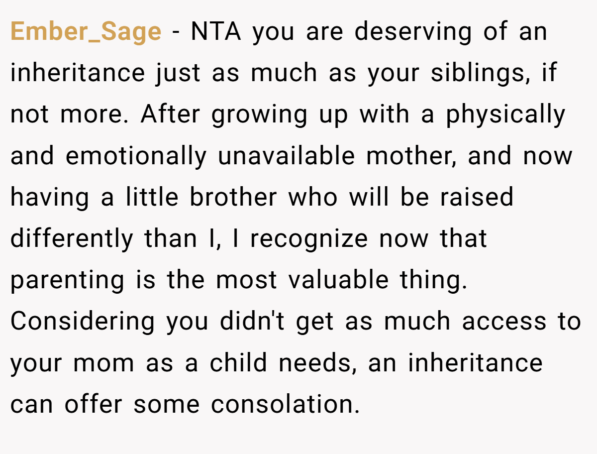Ember_Sage − NTA you are deserving of an inheritance just as much as your siblings, if not more. After growing up with a physically and emotionally unavailable mother, and now having a little brother who will be raised differently than I, I recognize now that parenting is the most valuable thing. Considering you didn't get as much access to your mom as a child needs, an inheritance can offer some consolation.