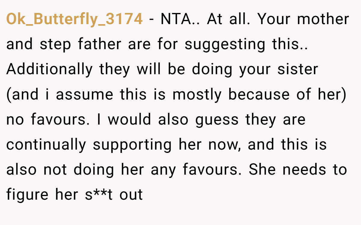 Ok_Butterfly_3174 − NTA.. At all. Your mother and step father are for suggesting this.. Additionally they will be doing your sister (and i assume this is mostly because of her) no favours. I would also guess they are continually supporting her now, and this is also not doing her any favours. She needs to figure her s**t out