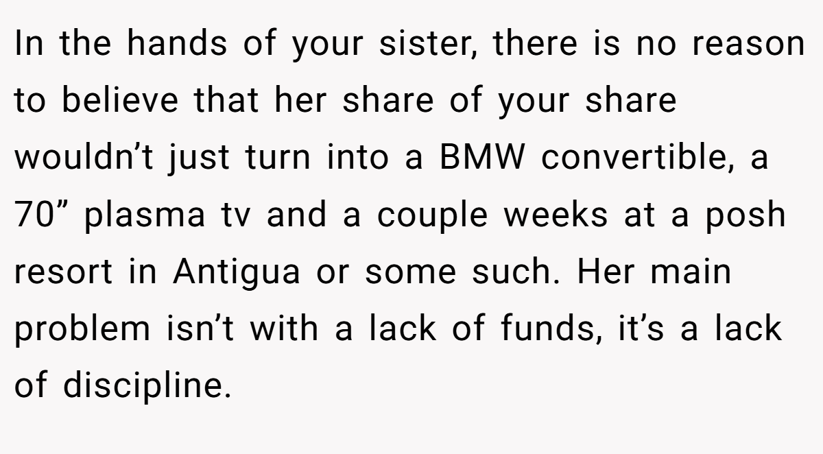In the hands of your sister, there is no reason to believe that her share of your share wouldn’t just turn into a BMW convertible, a 70” plasma tv and a couple weeks at a posh resort in Antigua or some such. Her main problem isn’t with a lack of funds, it’s a lack of discipline.