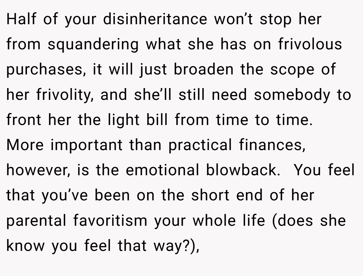 Half of your disinheritance won’t stop her from squandering what she has on frivolous purchases, it will just broaden the scope of her frivolity, and she’ll still need somebody to front her the light bill from time to time. More important than practical finances, however, is the emotional blowback.  You feel that you’ve been on the short end of her parental favoritism your whole life (does she know you feel that way?),