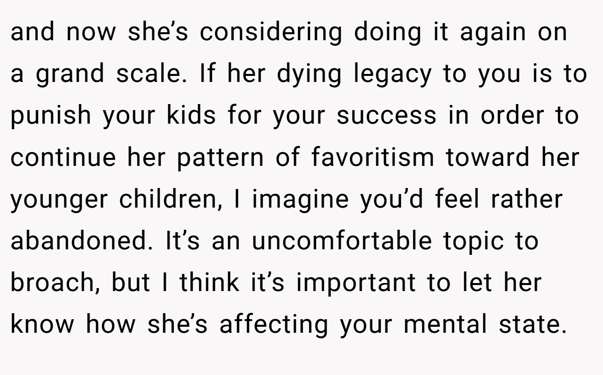 and now she’s considering doing it again on a grand scale. If her dying legacy to you is to punish your kids for your success in order to continue her pattern of favoritism toward her younger children, I imagine you’d feel rather abandoned. It’s an uncomfortable topic to broach, but I think it’s important to let her know how she’s affecting your mental state.