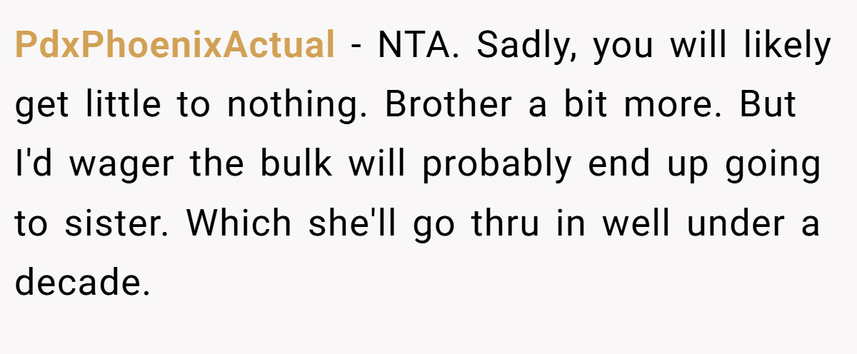 PdxPhoenixActual − NTA. Sadly, you will likely get little to nothing. Brother a bit more. But I'd wager the bulk will probably end up going to sister. Which she'll go thru in well under a decade.