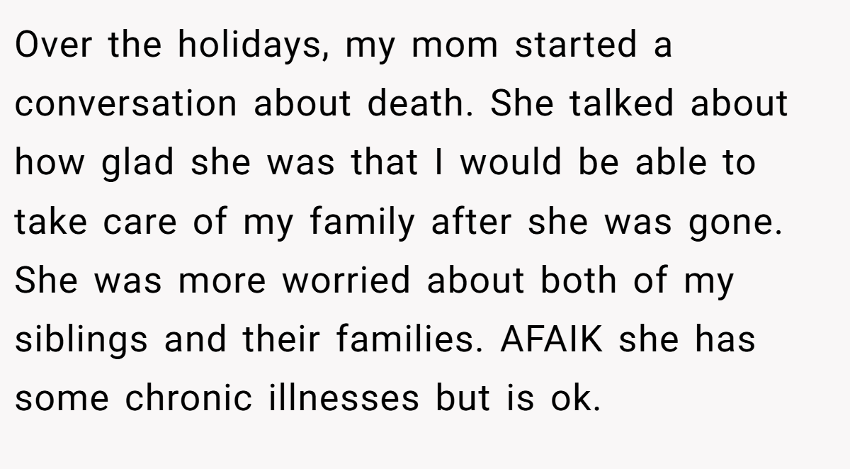 Over the holidays, my mom started a conversation about death. She talked about how glad she was that I would be able to take care of my family after she was gone. She was more worried about both of my siblings and their families. AFAIK she has some chronic illnesses but is ok.