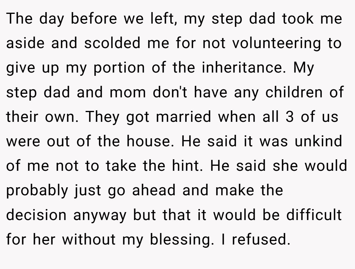 The day before we left, my step dad took me aside and scolded me for not volunteering to give up my portion of the inheritance. My step dad and mom don't have any children of their own. They got married when all 3 of us were out of the house. He said it was unkind of me not to take the hint. He said she would probably just go ahead and make the decision anyway but that it would be difficult for her without my blessing. I refused.