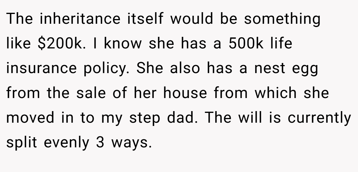 The inheritance itself would be something like $200k. I know she has a 500k life insurance policy. She also has a nest egg from the sale of her house from which she moved in to my step dad. The will is currently split evenly 3 ways.