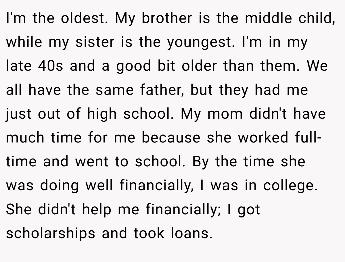 I'm the oldest. My brother is the middle child, while my sister is the youngest. I'm in my late 40s and a good bit older than them. We all have the same father, but they had me just out of high school. My mom didn't have much time for me because she worked full-time and went to school. By the time she was doing well financially, I was in college. She didn't help me financially; I got scholarships and took loans.