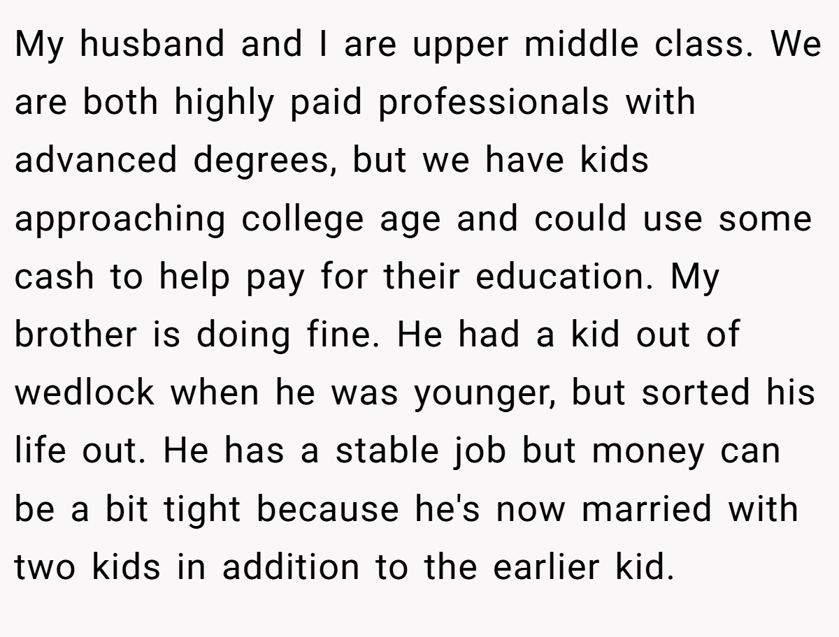 My husband and I are upper middle class. We are both highly paid professionals with advanced degrees, but we have kids approaching college age and could use some cash to help pay for their education. My brother is doing fine. He had a kid out of wedlock when he was younger, but sorted his life out. He has a stable job but money can be a bit tight because he's now married with two kids in addition to the earlier kid.
