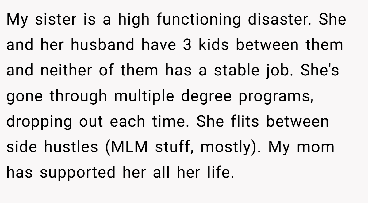 My sister is a high functioning disaster. She and her husband have 3 kids between them and neither of them has a stable job. She's gone through multiple degree programs, dropping out each time. She flits between side hustles (MLM stuff, mostly). My mom has supported her all her life.