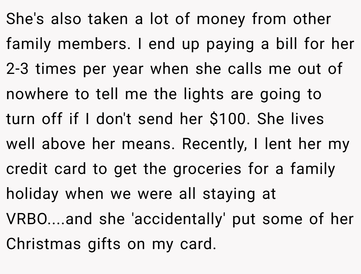 She's also taken a lot of money from other family members. I end up paying a bill for her 2-3 times per year when she calls me out of nowhere to tell me the lights are going to turn off if I don't send her $100. She lives well above her means. Recently, I lent her my credit card to get the groceries for a family holiday when we were all staying at VRBO....and she 'accidentally' put some of her Christmas gifts on my card.