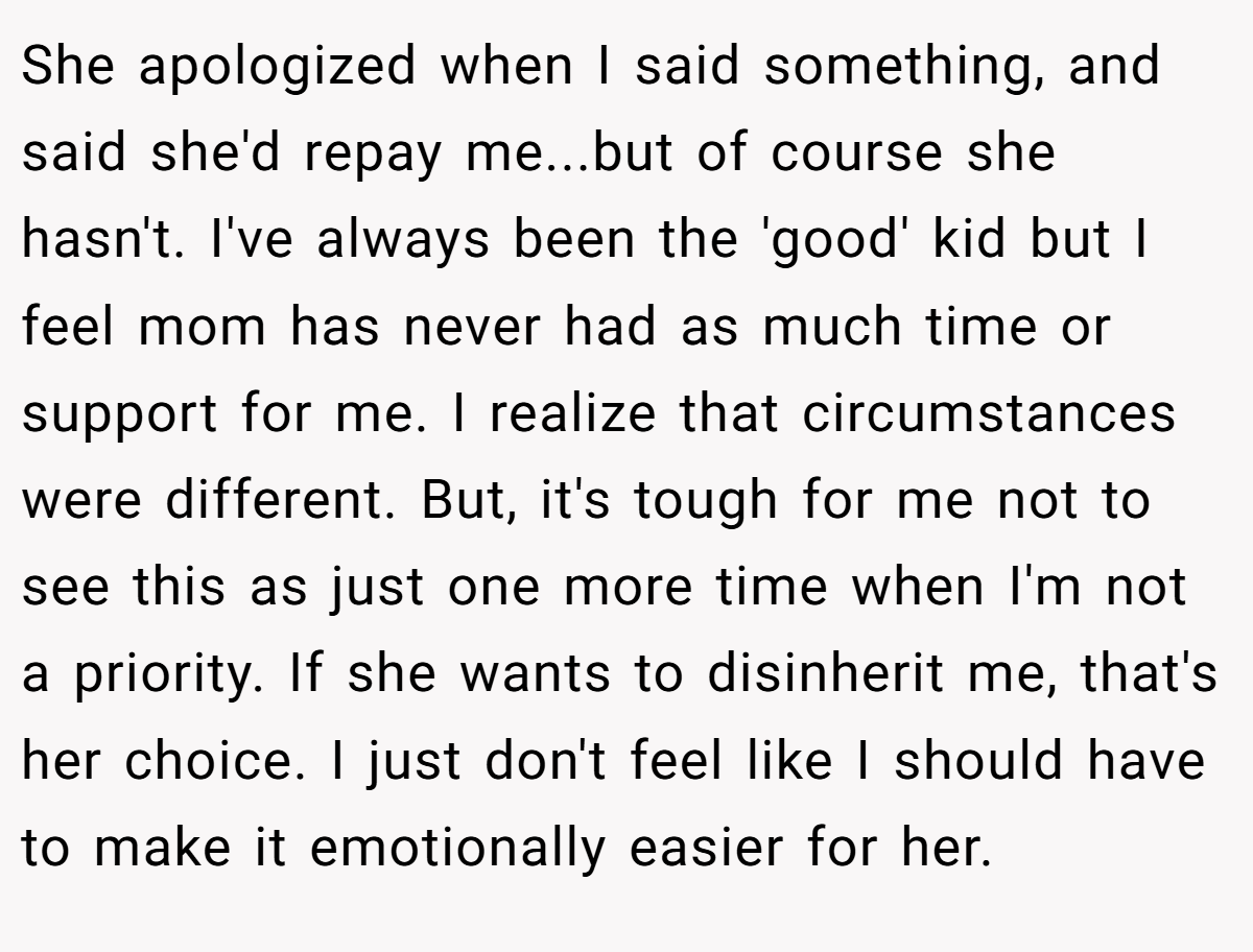 She apologized when I said something, and said she'd repay me...but of course she hasn't. I've always been the 'good' kid but I feel mom has never had as much time or support for me. I realize that circumstances were different. But, it's tough for me not to see this as just one more time when I'm not a priority. If she wants to disinherit me, that's her choice. I just don't feel like I should have to make it emotionally easier for her.