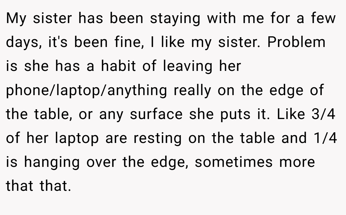 My sister has been staying with me for a few days, it's been fine, I like my sister. Problem is she has a habit of leaving her phone/laptop/anything really on the edge of the table, or any surface she puts it. Like 3/4 of her laptop are resting on the table and 1/4 is hanging over the edge, sometimes more that that.