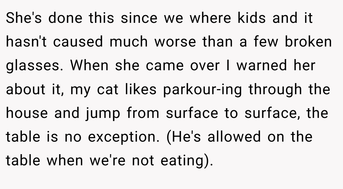 She's done this since we where kids and it hasn't caused much worse than a few broken glasses. When she came over I warned her about it, my cat likes parkour-ing through the house and jump from surface to surface, the table is no exception. (He's allowed on the table when we're not eating).