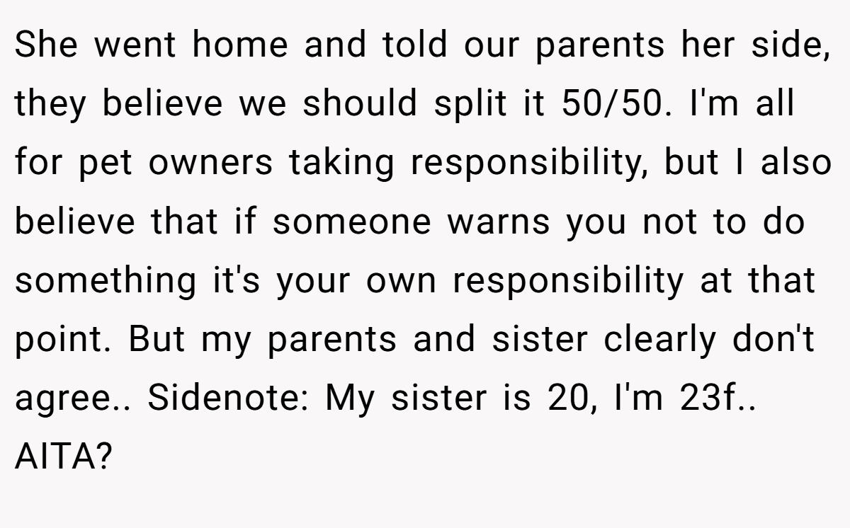She went home and told our parents her side, they believe we should split it 50/50. I'm all for pet owners taking responsibility, but I also believe that if someone warns you not to do something it's your own responsibility at that point. But my parents and sister clearly don't agree.. Sidenote: My sister is 20, I'm 23f.. AITA?