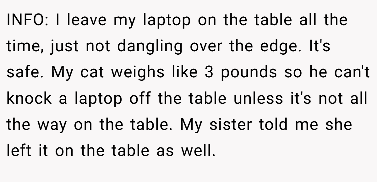 INFO: I leave my laptop on the table all the time, just not dangling over the edge. It's safe. My cat weighs like 3 pounds so he can't knock a laptop off the table unless it's not all the way on the table. My sister told me she left it on the table as well.