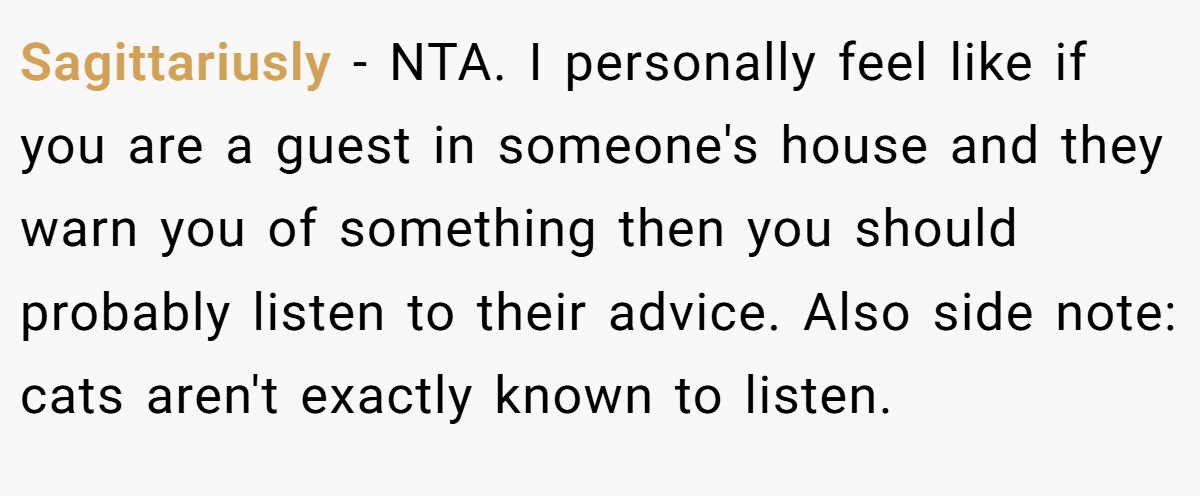 Sagittariusly − NTA. I personally feel like if you are a guest in someone's house and they warn you of something then you should probably listen to their advice. Also side note: cats aren't exactly known to listen.