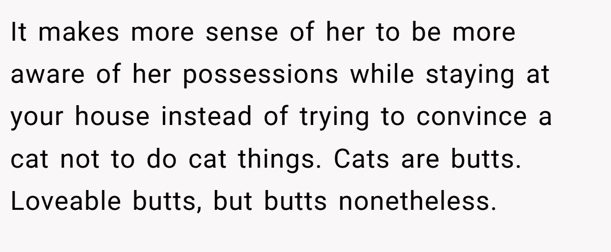 It makes more sense of her to be more aware of her possessions while staying at your house instead of trying to convince a cat not to do cat things. Cats are butts. Loveable butts, but butts nonetheless.