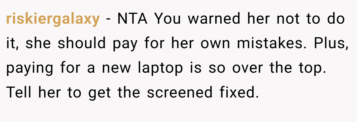 riskiergalaxy − NTA You warned her not to do it, she should pay for her own mistakes. Plus, paying for a new laptop is so over the top. Tell her to get the screened fixed.