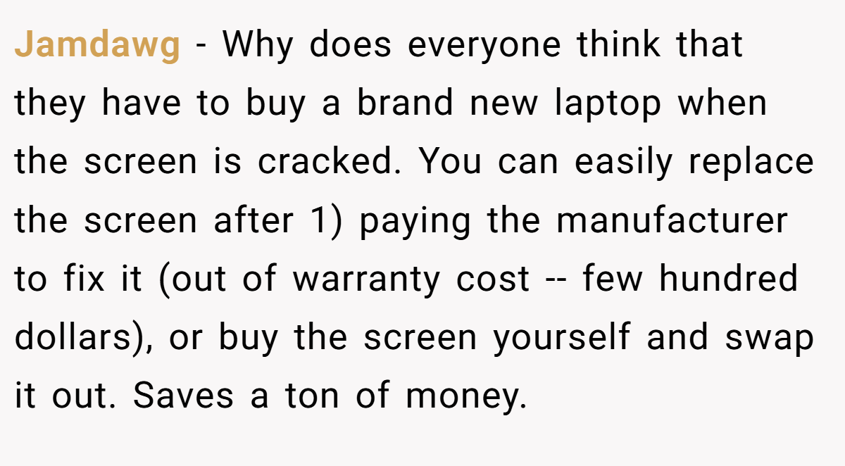 Jamdawg − Why does everyone think that they have to buy a brand new laptop when the screen is cracked. You can easily replace the screen after 1) paying the manufacturer to fix it (out of warranty cost -- few hundred dollars), or buy the screen yourself and swap it out. Saves a ton of money.