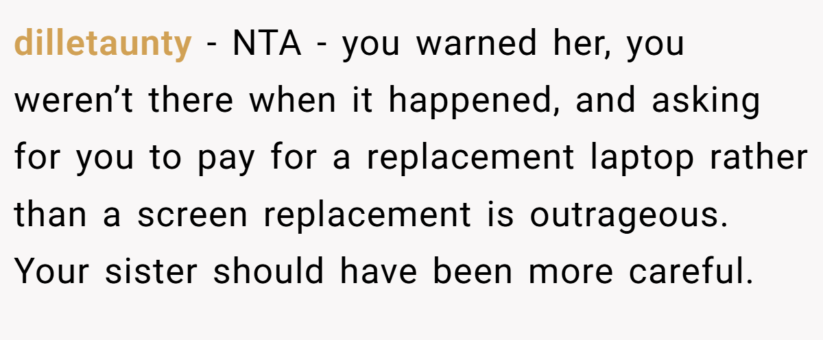 dilletaunty − NTA - you warned her, you weren’t there when it happened, and asking for you to pay for a replacement laptop rather than a screen replacement is outrageous. Your sister should have been more careful.