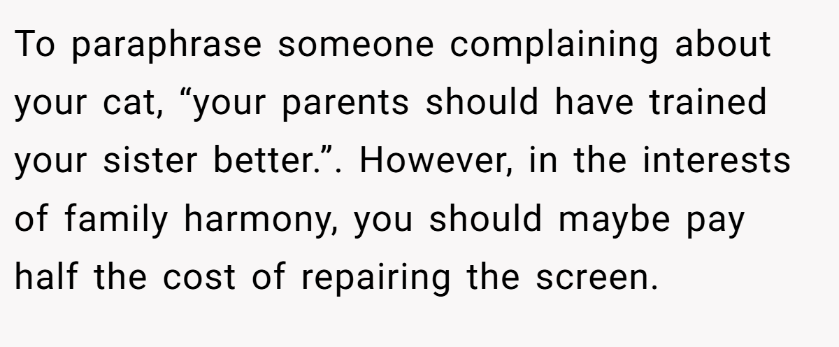 To paraphrase someone complaining about your cat, “your parents should have trained your sister better.”. However, in the interests of family harmony, you should maybe pay half the cost of repairing the screen.