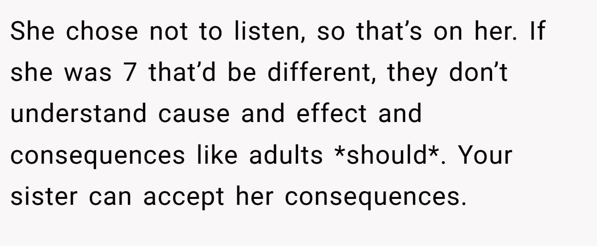 She chose not to listen, so that’s on her. If she was 7 that’d be different, they don’t understand cause and effect and consequences like adults *should*. Your sister can accept her consequences.
