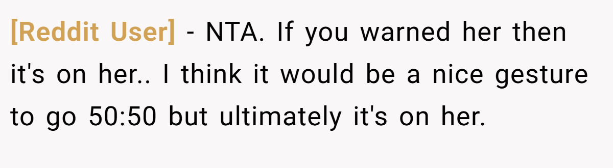 [Reddit User] − NTA. If you warned her then it's on her.. I think it would be a nice gesture to go 50:50 but ultimately it's on her.