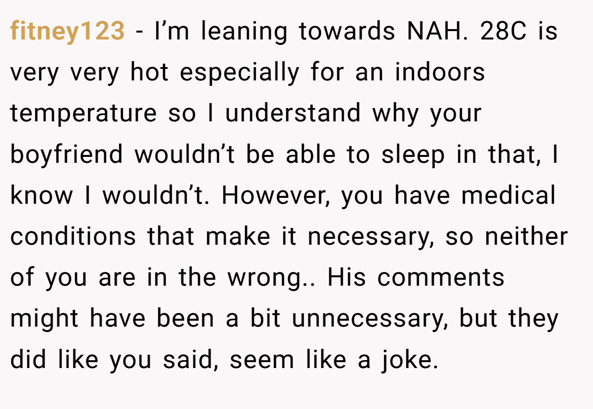 fitney123 − I’m leaning towards NAH. 28C is very very hot especially for an indoors temperature so I understand why your boyfriend wouldn’t be able to sleep in that, I know I wouldn’t. However, you have medical conditions that make it necessary, so neither of you are in the wrong.. His comments might have been a bit unnecessary, but they did like you said, seem like a joke.