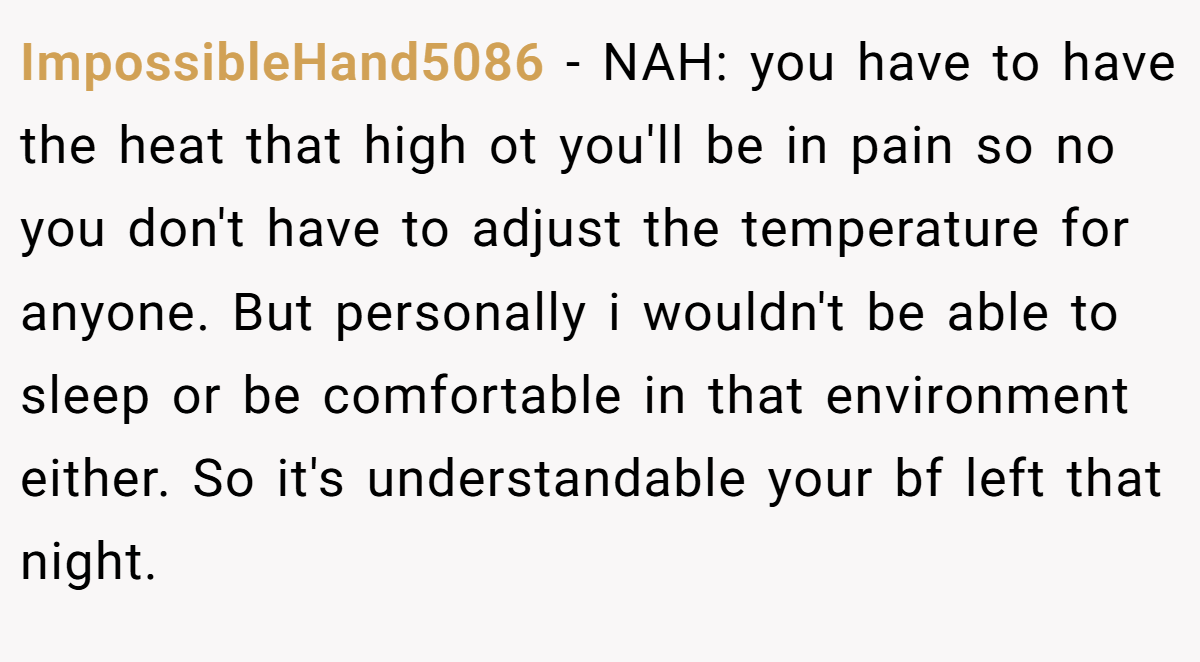 ImpossibleHand5086 − NAH: you have to have the heat that high ot you'll be in pain so no you don't have to adjust the temperature for anyone. But personally i wouldn't be able to sleep or be comfortable in that environment either. So it's understandable your bf left that night.