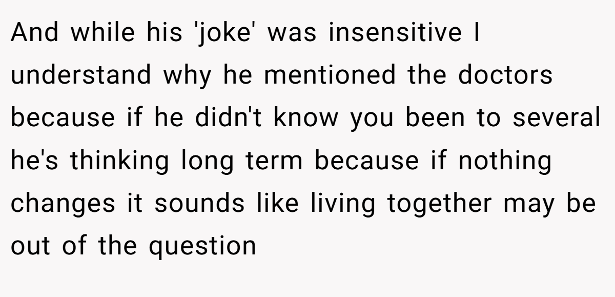 And while his 'joke' was insensitive I understand why he mentioned the doctors because if he didn't know you been to several he's thinking long term because if nothing changes it sounds like living together may be out of the question